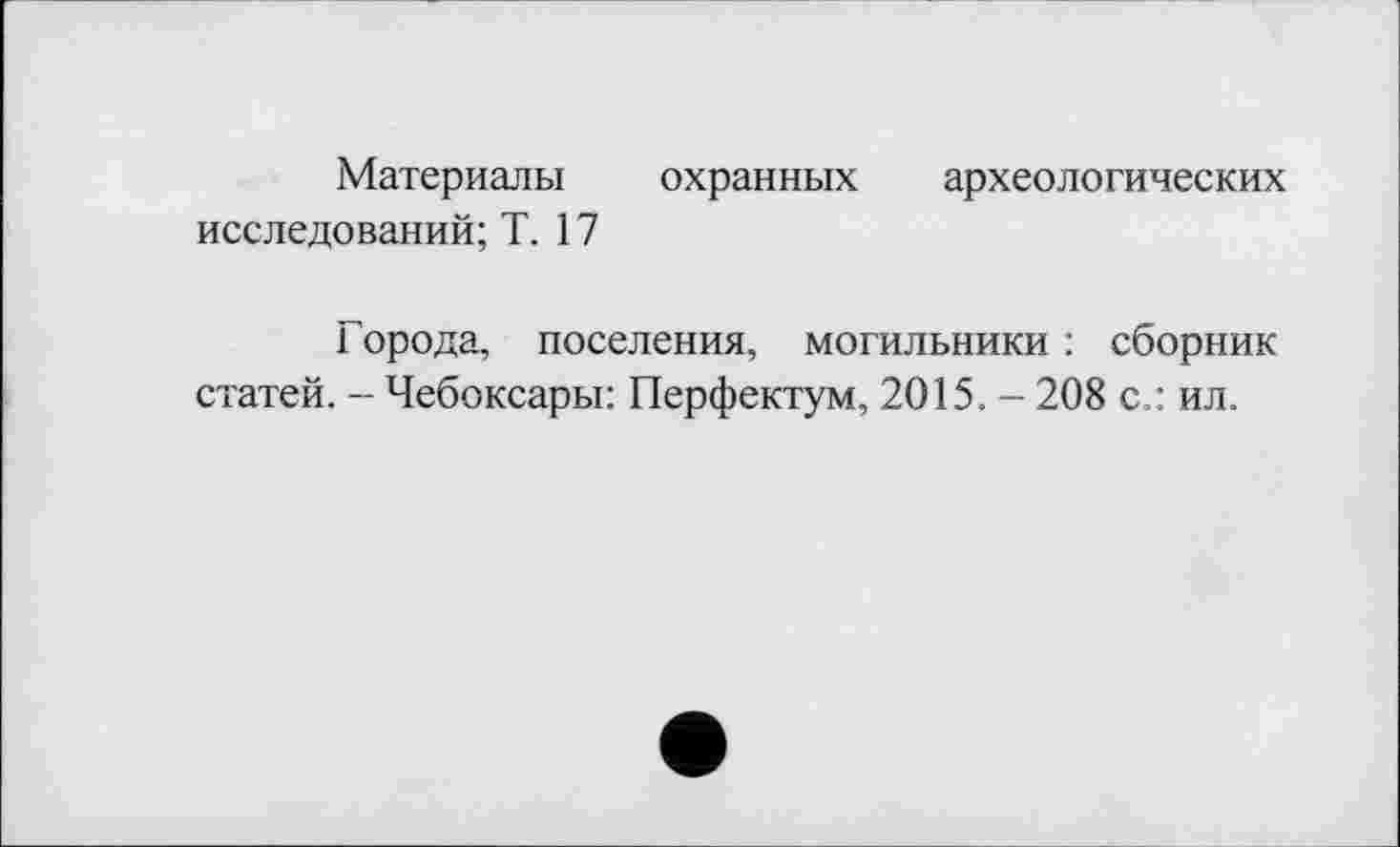 ﻿Материалы охранных археологических исследований; Т. 17
Города, поселения, могильники : сборник статей. - Чебоксары: Перфектум, 2015. - 208 с.: ил.